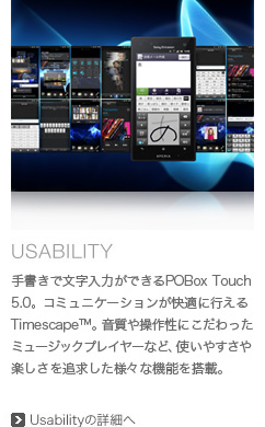 手書きで文字入力ができるPOBox Touch 5.0。コミュニケーションが快適に行えるTimescape(TM)。音質や操作性にこだわったミュージックプレイヤーなど、使いやすさや楽しさを追求した様々な機能を搭載。