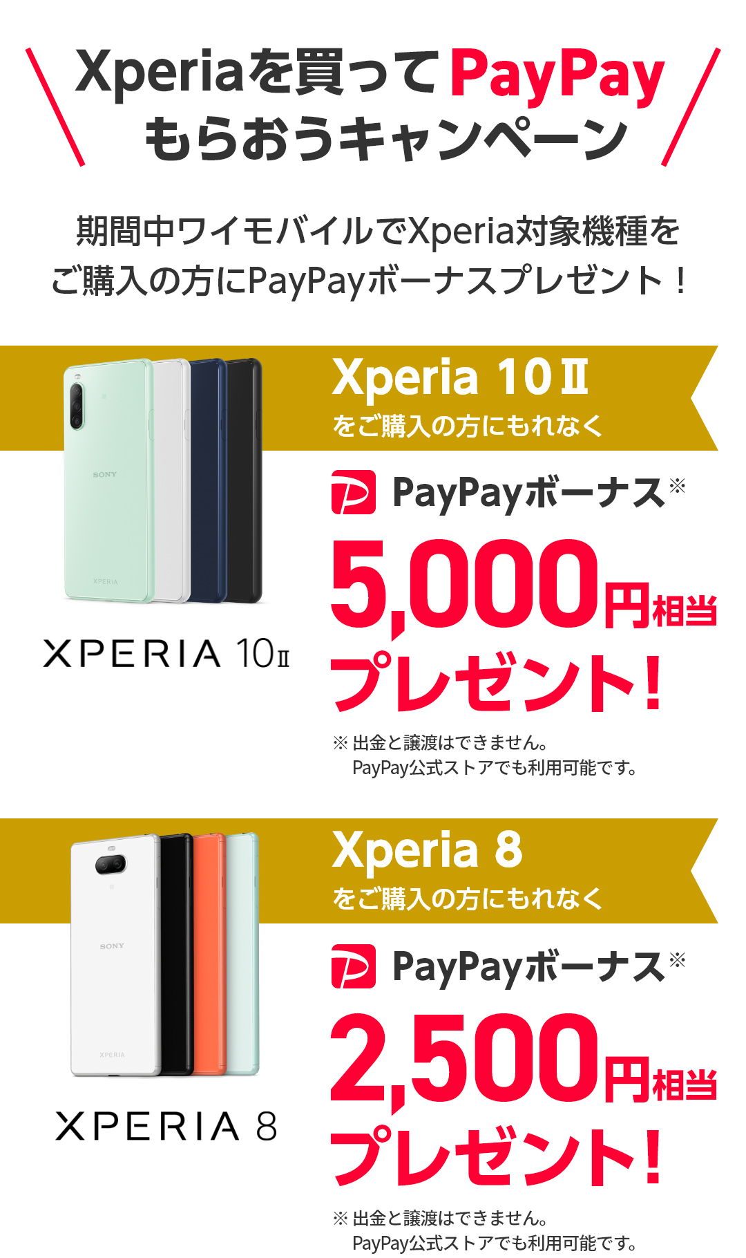 期間中ワイモバイルでXperia対象機種をご購入の方にPayPayボーナスプレゼント！Xperia 10 IIをご購入の方にもれなくPayPayボーナス5,000円相当プレゼント！Xperia 8をご購入の方にもれなくPayPayボーナス2,500円相当プレゼント！※出金と譲渡はできません。PayPay公式ストアでも利用可能です。