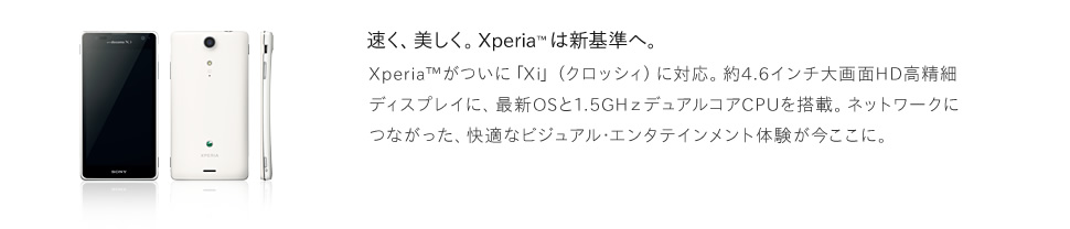 Xperia™がついに「Xi」（クロッシィ）に対応。約4.6インチ大画面HD高精細ディスプレイに、最新OSと1.5GHｚデュアルコアCPUを搭載。ネットワークにつながった、快適なビジュアル･エンタテインメント体験が今ここに。